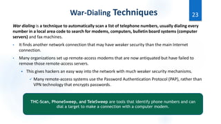 War dialing is a technique to automatically scan a list of telephone numbers, usually dialing every
number in a local area code to search for modems, computers, bulletin board systems (computer
servers) and fax machines.
• It finds another network connection that may have weaker security than the main Internet
connection.
• Many organizations set up remote-access modems that are now antiquated but have failed to
remove those remote-access servers.
 This gives hackers an easy way into the network with much weaker security mechanisms.
 Many remote-access systems use the Password Authentication Protocol (PAP), rather than
VPN technology that encrypts passwords.
23
War-Dialing Techniques
THC-Scan, PhoneSweep, and TeleSweep are tools that identify phone numbers and can
dial a target to make a connection with a computer modem.
 