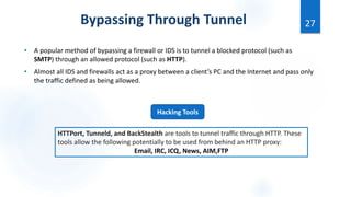 • A popular method of bypassing a firewall or IDS is to tunnel a blocked protocol (such as
SMTP) through an allowed protocol (such as HTTP).
• Almost all IDS and firewalls act as a proxy between a client’s PC and the Internet and pass only
the traffic defined as being allowed.
27
Bypassing Through Tunnel
Hacking Tools
HTTPort, Tunneld, and BackStealth are tools to tunnel traffic through HTTP. These
tools allow the following potentially to be used from behind an HTTP proxy:
Email, IRC, ICQ, News, AIM,FTP
 