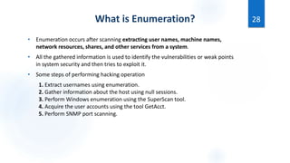 What is Enumeration?
• Enumeration occurs after scanning extracting user names, machine names,
network resources, shares, and other services from a system.
• All the gathered information is used to identify the vulnerabilities or weak points
in system security and then tries to exploit it.
• Some steps of performing hacking operation
1. Extract usernames using enumeration.
2. Gather information about the host using null sessions.
3. Perform Windows enumeration using the SuperScan tool.
4. Acquire the user accounts using the tool GetAcct.
5. Perform SNMP port scanning.
28
 