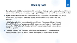 Hacking Tool
• DumpSec is a NetBIOS enumeration tool. It connects to the target system as a null user with the net
use command. It then enumerates users, groups, NTFS permissions, and file ownership information.
• Hyena is a tool that enumerates NetBIOS shares and additionally can exploit the null session
vulnerability to connect to the target system and change the share path or edit the
Registry.
• SMB Auditing Tool is a password-auditing tool for the Windows and Server Message
Block (SMB) platforms. Windows uses SMB to communicate between the client and
server. The SMB Auditing Tool is able to identify usernames and crack passwords on
Windows systems.
• NetBIOS Auditing Tool is another NetBIOS enumeration tool. It’s used to perform
various security checks on remote servers running NetBIOS file sharing services
29
 