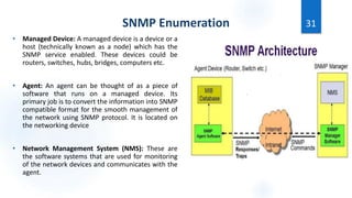 SNMP Enumeration
• Managed Device: A managed device is a device or a
host (technically known as a node) which has the
SNMP service enabled. These devices could be
routers, switches, hubs, bridges, computers etc.
• Agent: An agent can be thought of as a piece of
software that runs on a managed device. Its
primary job is to convert the information into SNMP
compatible format for the smooth management of
the network using SNMP protocol. It is located on
the networking device
• Network Management System (NMS): These are
the software systems that are used for monitoring
of the network devices and communicates with the
agent.
31
 