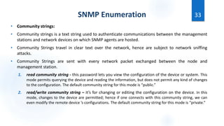 SNMP Enumeration
• Community strings:
• Community strings is a text string used to authenticate communications between the management
stations and network devices on which SNMP agents are hosted.
• Community Strings travel in clear text over the network, hence are subject to network sniffing
attacks.
• Community Strings are sent with every network packet exchanged between the node and
management station.
1. read community string - this password lets you view the configuration of the device or system. This
mode permits querying the device and reading the information, but does not permit any kind of changes
to the configuration. The default community string for this mode is “public.”
2. read/write community string – it’s for changing or editing the configuration on the device. In this
mode, changes to the device are permitted; hence if one connects with this community string, we can
even modify the remote device ’s configurations. The default community string for this mode is “private.”
33
 