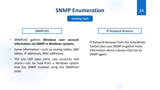 SNMP Enumeration
• SNMPUtil gathers Windows user account
information via SNMP in Windows systems.
• Some information—such as routing tables, ARP
tables, IP addresses, MAC addresses,
• TCP and UDP open ports, user accounts, and
shares—can be read from a Windows system
that has SNMP enabled using the SNMPUtil
tools.
34
Hacking Tools
SNMPUtill
IP Network Browser from the SolarWinds
Toolset also uses SNMP to gather more
information about a device that has an
SNMP agent.
IP Network Browser
 