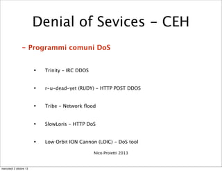 - Programmi comuni DoS
• Trinity - IRC DDOS
• r-u-dead-yet (RUDY) - HTTP POST DDOS
• Tribe - Network ﬂood
• SlowLoris - HT...