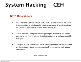 System Hacking - CEH
- NTFS Data Stream
• NTFS Alternative Data Stream (ADS) è un sistema di ﬂusso nascosto
di informazion...