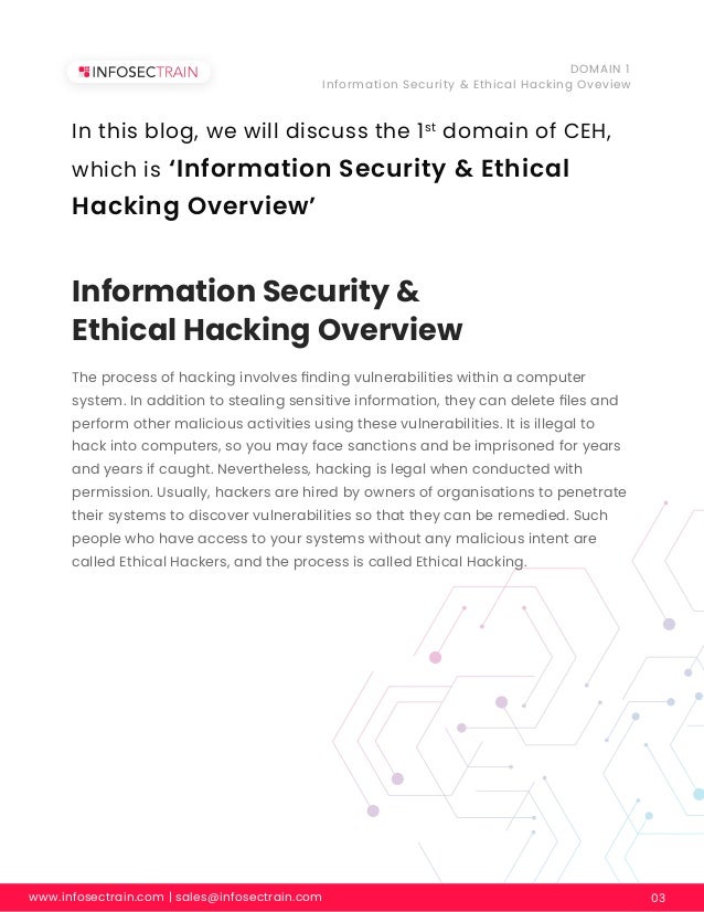 Information Security &
Ethical Hacking Overview
www.infosectrain.com | sales@infosectrain.com 03
DOMAIN 1
Information Security & Ethical Hacking Oveview
The process of hacking involves ﬁnding vulnerabilities within a computer
system. In addition to stealing sensitive information, they can delete ﬁles and
perform other malicious activities using these vulnerabilities. It is illegal to
hack into computers, so you may face sanctions and be imprisoned for years
and years if caught. Nevertheless, hacking is legal when conducted with
permission. Usually, hackers are hired by owners of organisations to penetrate
their systems to discover vulnerabilities so that they can be remedied. Such
people who have access to your systems without any malicious intent are
called Ethical Hackers, and the process is called Ethical Hacking.
In this blog, we will discuss the 1st
domain of CEH,
which is ‘Information Security & Ethical
Hacking Overview’
 