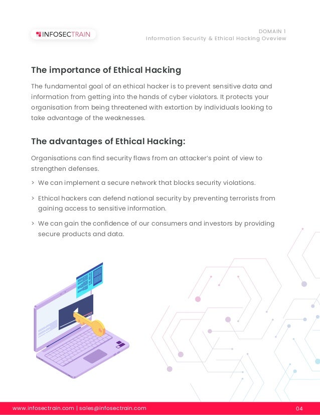 www.infosectrain.com | sales@infosectrain.com 04
DOMAIN 1
Information Security & Ethical Hacking Oveview
The importance of Ethical Hacking
The fundamental goal of an ethical hacker is to prevent sensitive data and
information from getting into the hands of cyber violators. It protects your
organisation from being threatened with extortion by individuals looking to
take advantage of the weaknesses.
The advantages of Ethical Hacking:
Organisations can ﬁnd security ﬂaws from an attacker’s point of view to
strengthen defenses.
> We can implement a secure network that blocks security violations.
> Ethical hackers can defend national security by preventing terrorists from
gaining access to sensitive information.
> We can gain the conﬁdence of our consumers and investors by providing
secure products and data.
 