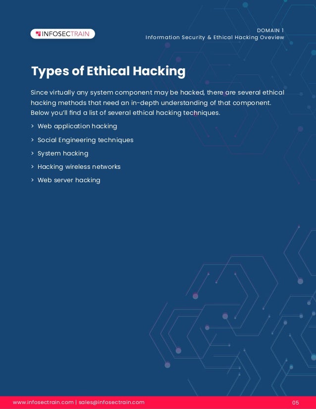 Types of Ethical Hacking
www.infosectrain.com | sales@infosectrain.com 05
DOMAIN 1
Information Security & Ethical Hacking Oveview
Since virtually any system component may be hacked, there are several ethical
hacking methods that need an in-depth understanding of that component.
Below you’ll ﬁnd a list of several ethical hacking techniques.
> Web application hacking
> Social Engineering techniques
> System hacking
> Hacking wireless networks
> Web server hacking
 