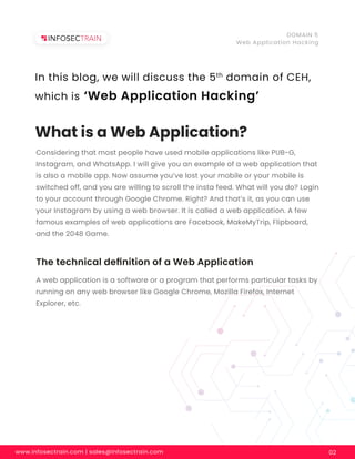 What is a Web Application?
Considering that most people have used mobile applications like PUB-G,
Instagram, and WhatsApp. I will give you an example of a web application that
is also a mobile app. Now assume you’ve lost your mobile or your mobile is
switched off, and you are willing to scroll the insta feed. What will you do? Login
to your account through Google Chrome. Right? And that’s it, as you can use
your Instagram by using a web browser. It is called a web application. A few
famous examples of web applications are Facebook, MakeMyTrip, Flipboard,
and the 2048 Game.
The technical deﬁnition of a Web Application
A web application is a software or a program that performs particular tasks by
running on any web browser like Google Chrome, Mozilla Firefox, Internet
Explorer, etc.
www.infosectrain.com | sales@infosectrain.com 02
DOMAIN 5
Web Application Hacking
In this blog, we will discuss the 5th
domain of CEH,
which is ‘Web Application Hacking’
 