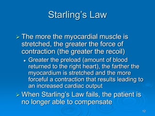 12
Starling’s Law
 The more the myocardial muscle is
stretched, the greater the force of
contraction (the greater the recoil)
 Greater the preload (amount of blood
returned to the right heart), the farther the
myocardium is stretched and the more
forceful a contraction that results leading to
an increased cardiac output
 When Starling’s Law fails, the patient is
no longer able to compensate
 