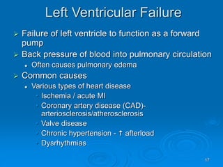 17
Left Ventricular Failure
 Failure of left ventricle to function as a forward
pump
 Back pressure of blood into pulmonary circulation
 Often causes pulmonary edema
 Common causes
 Various types of heart disease
• Ischemia / acute MI
• Coronary artery disease (CAD)-
arteriosclerosis/atherosclerosis
• Valve disease
• Chronic hypertension -  afterload
• Dysrhythmias
 