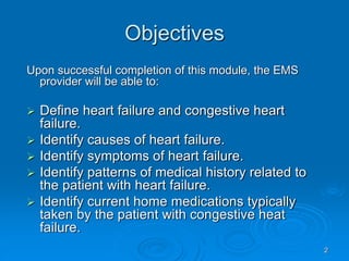 2
Objectives
Upon successful completion of this module, the EMS
provider will be able to:
 Define heart failure and congestive heart
failure.
 Identify causes of heart failure.
 Identify symptoms of heart failure.
 Identify patterns of medical history related to
the patient with heart failure.
 Identify current home medications typically
taken by the patient with congestive heat
failure.
 
