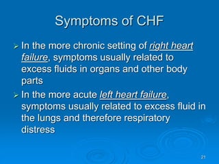 21
Symptoms of CHF
 In the more chronic setting of right heart
failure, symptoms usually related to
excess fluids in organs and other body
parts
 In the more acute left heart failure,
symptoms usually related to excess fluid in
the lungs and therefore respiratory
distress
 