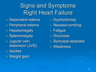 22
Signs and Symptoms
Right Heart Failure
 Dependent edema
 Peripheral edema
 Hepatomegaly
 Splenomegaly
 Jugular vein
distension (JVD)
 Ascites
 Weight gain
 Dysrhythmias
 Nausea/vomiting
 Fatigue
 Dizziness
 Syncopal episodes
 Weakness
 