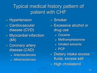 24
Typical medical history pattern of
patient with CHF
 Hypertension
 Cardiovascular
disease (CVD)
 Myocardial infarction
(MI)
 Coronary artery
disease (CAD)
 Arteriosclerosis
 Atherosclerosis
 Smoker
 Excessive alcohol or
drug use
 Cocaine
 Methamphetamine
 Inhaled solvents
 PCP
 Dietary intake excess
fluids, excess salt
 High cholesterol
 