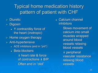 25
Typical home medication history
pattern of patient with CHF
 Diuretic
 Digoxin
  contractility force of
the heart (inotropic)
 Home oxygen therapy
 Anti-hypertensive
 ACE inhibitors (end in “pril”)
 Beta blockers
•  heart rate & force
of contractions  B/P
• Often end in “olol”
 Calcium channel
inhibitors
• Slows movement of
calcium into small
muscles wrapped
around blood
vessels relaxing
blood vessels
•  peripheral
vascular resistance
relaxing blood
vessels
 