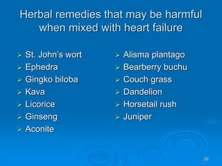 26
Herbal remedies that may be harmful
when mixed with heart failure
 St. John’s wort
 Ephedra
 Gingko biloba
 Kava
 Licorice
 Ginseng
 Aconite
 Alisma plantago
 Bearberry buchu
 Couch grass
 Dandelion
 Horsetail rush
 Juniper
 