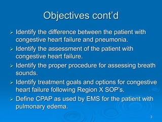 3
Objectives cont’d
 Identify the difference between the patient with
congestive heart failure and pneumonia.
 Identify the assessment of the patient with
congestive heart failure.
 Identify the proper procedure for assessing breath
sounds.
 Identify treatment goals and options for congestive
heart failure following Region X SOP’s.
 Define CPAP as used by EMS for the patient with
pulmonary edema.
 