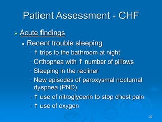 30
Patient Assessment - CHF
 Acute findings
 Recent trouble sleeping
•  trips to the bathroom at night
• Orthopnea with  number of pillows
• Sleeping in the recliner
• New episodes of paroxysmal nocturnal
dyspnea (PND)
•  use of nitroglycerin to stop chest pain
•  use of oxygen
 