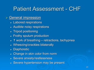 31
Patient Assessment - CHF
 General impression
 Labored respirations
 Audible noisy respirations
 Tripod positioning
 Frothy sputum production
  work of breathing – retractions, tachypnea
 Wheezing/crackles bilaterally
 Diaphoretic
 Change in skin color from norm
 Severe anxiety/restlessness
 Severe hypertension may be present
 