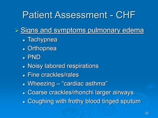 32
Patient Assessment - CHF
 Signs and symptoms pulmonary edema
 Tachypnea
 Orthopnea
 PND
 Noisy labored respirations
 Fine crackles/rales
 Wheezing – “cardiac asthma”
 Coarse crackles/rhonchi larger airways
 Coughing with frothy blood tinged sputum
 