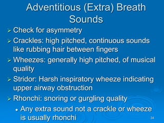 34
Adventitious (Extra) Breath
Sounds
 Check for asymmetry
 Crackles: high pitched, continuous sounds
like rubbing hair between fingers
 Wheezes: generally high pitched, of musical
quality
 Stridor: Harsh inspiratory wheeze indicating
upper airway obstruction
 Rhonchi: snoring or gurgling quality
 Any extra sound not a crackle or wheeze
is usually rhonchi
 