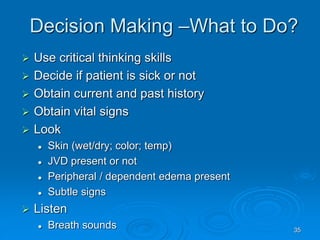 35
Decision Making –What to Do?
 Use critical thinking skills
 Decide if patient is sick or not
 Obtain current and past history
 Obtain vital signs
 Look
 Skin (wet/dry; color; temp)
 JVD present or not
 Peripheral / dependent edema present
 Subtle signs
 Listen
 Breath sounds
 