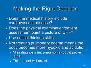 36
Making the Right Decision
 Does the medical history include
cardiovascular disease?
 Does the physical examination/patient
assessment paint a picture of CHF?
 Use critical thinking skills
 Not treating pulmonary edema means the
body becomes more hypoxic and acidotic
 Miss diagnosis (ie: pneumonia) could prove
lethal
 This patient will arrest
 