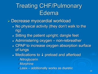 38
Treating CHF/Pulmonary
Edema
 Decrease myocardial workload
 No physical activity (they don’t walk to the
rig)
 Sitting the patient upright; dangle feet
 Administering oxygen – non-rebreather
 CPAP to increase oxygen absorption surface
of lungs
 Medications to  preload and afterload
Nitroglycerin
Morphine
Lasix – additionally works as diuretic
 