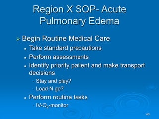 40
Region X SOP- Acute
Pulmonary Edema
 Begin Routine Medical Care
 Take standard precautions
 Perform assessments
 Identify priority patient and make transport
decisions
• Stay and play?
• Load N go?
 Perform routine tasks
• IV-O2-monitor
 