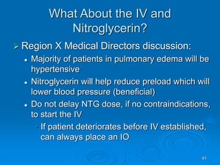 41
What About the IV and
Nitroglycerin?
 Region X Medical Directors discussion:
 Majority of patients in pulmonary edema will be
hypertensive
 Nitroglycerin will help reduce preload which will
lower blood pressure (beneficial)
 Do not delay NTG dose, if no contraindications,
to start the IV
• If patient deteriorates before IV established,
can always place an IO
 