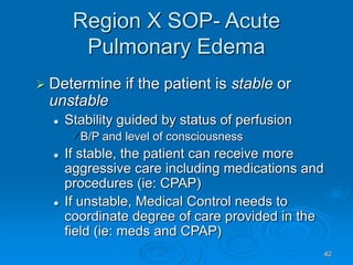 42
Region X SOP- Acute
Pulmonary Edema
 Determine if the patient is stable or
unstable
 Stability guided by status of perfusion
B/P and level of consciousness
 If stable, the patient can receive more
aggressive care including medications and
procedures (ie: CPAP)
 If unstable, Medical Control needs to
coordinate degree of care provided in the
field (ie: meds and CPAP)
 