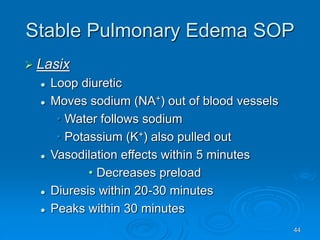 44
Stable Pulmonary Edema SOP
 Lasix
 Loop diuretic
 Moves sodium (NA+) out of blood vessels
• Water follows sodium
• Potassium (K+) also pulled out
 Vasodilation effects within 5 minutes
• Decreases preload
 Diuresis within 20-30 minutes
 Peaks within 30 minutes
 