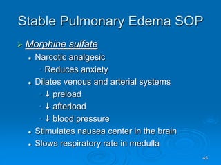 45
Stable Pulmonary Edema SOP
 Morphine sulfate
 Narcotic analgesic
• Reduces anxiety
 Dilates venous and arterial systems
•  preload
•  afterload
•  blood pressure
 Stimulates nausea center in the brain
 Slows respiratory rate in medulla
 