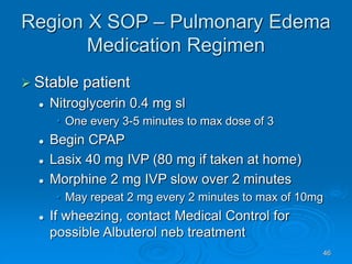 46
Region X SOP – Pulmonary Edema
Medication Regimen
 Stable patient
 Nitroglycerin 0.4 mg sl
• One every 3-5 minutes to max dose of 3
 Begin CPAP
 Lasix 40 mg IVP (80 mg if taken at home)
 Morphine 2 mg IVP slow over 2 minutes
• May repeat 2 mg every 2 minutes to max of 10mg
 If wheezing, contact Medical Control for
possible Albuterol neb treatment
 