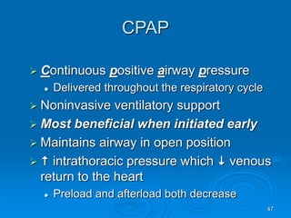 47
CPAP
 Continuous positive airway pressure
 Delivered throughout the respiratory cycle
 Noninvasive ventilatory support
 Most beneficial when initiated early
 Maintains airway in open position
  intrathoracic pressure which  venous
return to the heart
 Preload and afterload both decrease
 