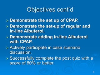 5
Objectives cont’d
 Demonstrate the set up of CPAP.
 Demonstrate the set-up of regular and
in-line Albuterol.
 Demonstrate adding in-line Albuterol
with CPAP.
 Actively participate in case scenario
discussion.
 Successfully complete the post quiz with a
score of 80% or better.
 