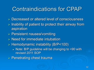52
Contraindications for CPAP
 Decreased or altered level of consciousness
 Inability of patient to protect their airway from
aspiration
 Persistent nausea/vomiting
 Need for immediate intubation
 Hemodynamic instability (B/P<100)
 Note: B/P guideline will be changing to <90 with
revised 2011 SOP
 Penetrating chest trauma
 