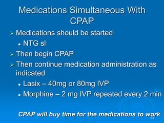 53
Medications Simultaneous With
CPAP
 Medications should be started
 NTG sl
 Then begin CPAP
 Then continue medication administration as
indicated
 Lasix – 40mg or 80mg IVP
 Morphine – 2 mg IVP repeated every 2 min
CPAP will buy time for the medications to work
 