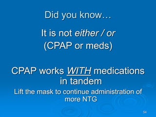 54
Did you know…
It is not either / or
(CPAP or meds)
CPAP works WITH medications
in tandem
Lift the mask to continue administration of
more NTG
 