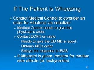 59
If The Patient is Wheezing
 Contact Medical Control to consider an
order for Albuterol via nebulizer
 Medical Control needs to give this
physician’s order
 Contact ECRN on radio
• Needs to give the ED MD a report
• Obtains MD’s order
• Relays the response to EMS
 If Albuterol is given, monitor for cardiac
side effects (ie: tachycardia)
 