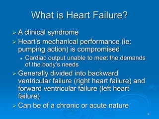6
What is Heart Failure?
 A clinical syndrome
 Heart’s mechanical performance (ie:
pumping action) is compromised
 Cardiac output unable to meet the demands
of the body’s needs
 Generally divided into backward
ventricular failure (right heart failure) and
forward ventricular failure (left heart
failure)
 Can be of a chronic or acute nature
 