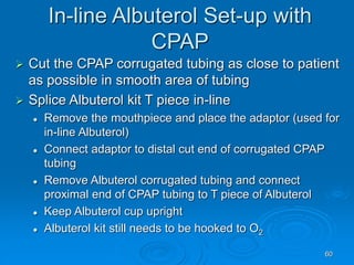 60
In-line Albuterol Set-up with
CPAP
 Cut the CPAP corrugated tubing as close to patient
as possible in smooth area of tubing
 Splice Albuterol kit T piece in-line
 Remove the mouthpiece and place the adaptor (used for
in-line Albuterol)
 Connect adaptor to distal cut end of corrugated CPAP
tubing
 Remove Albuterol corrugated tubing and connect
proximal end of CPAP tubing to T piece of Albuterol
 Keep Albuterol cup upright
 Albuterol kit still needs to be hooked to O2
 