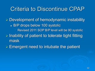 62
Criteria to Discontinue CPAP
 Development of hemodynamic instability
 B/P drops below 100 systolic
• Revised 2011 SOP B/P level will be 90 systolic
 Inability of patient to tolerate tight fitting
mask
 Emergent need to intubate the patient
 