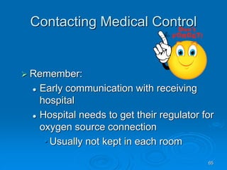 65
Contacting Medical Control
 Remember:
 Early communication with receiving
hospital
 Hospital needs to get their regulator for
oxygen source connection
• Usually not kept in each room
 