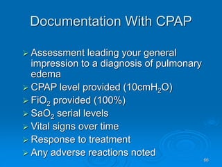 66
Documentation With CPAP
 Assessment leading your general
impression to a diagnosis of pulmonary
edema
 CPAP level provided (10cmH2O)
 FiO2 provided (100%)
 SaO2 serial levels
 Vital signs over time
 Response to treatment
 Any adverse reactions noted
 