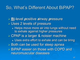 67
So, What’s Different About BiPAP?
 Bi-level positive airway pressure
 Uses 2 levels of pressure
 Helps move more air into lungs without need
to exhale against higher pressures
 CPAP is a larger & noisier machine
 Uses extra effort to exhale and can be tiring
 Both can be used for sleep apnea
 BiPAP easier on those with COPD and
neuromuscular diseases
 