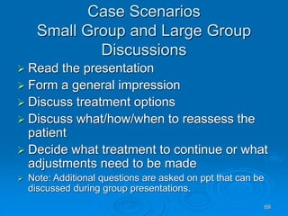 68
Case Scenarios
Small Group and Large Group
Discussions
 Read the presentation
 Form a general impression
 Discuss treatment options
 Discuss what/how/when to reassess the
patient
 Decide what treatment to continue or what
adjustments need to be made
 Note: Additional questions are asked on ppt that can be
discussed during group presentations.
 