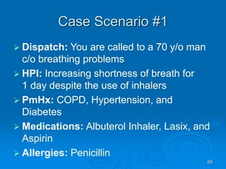69
Case Scenario #1
 Dispatch: You are called to a 70 y/o man
c/o breathing problems
 HPI: Increasing shortness of breath for
1 day despite the use of inhalers
 PmHx: COPD, Hypertension, and
Diabetes
 Medications: Albuterol Inhaler, Lasix, and
Aspirin
 Allergies: Penicillin
 