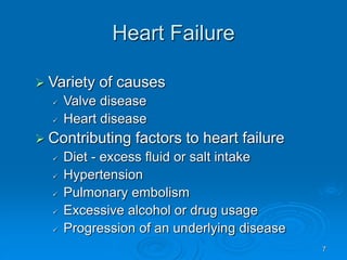 7
Heart Failure
 Variety of causes
 Valve disease
 Heart disease
 Contributing factors to heart failure
 Diet - excess fluid or salt intake
 Hypertension
 Pulmonary embolism
 Excessive alcohol or drug usage
 Progression of an underlying disease
 